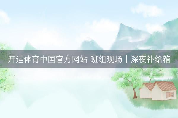开运体育中国官方网站 班组现场｜深夜补给箱