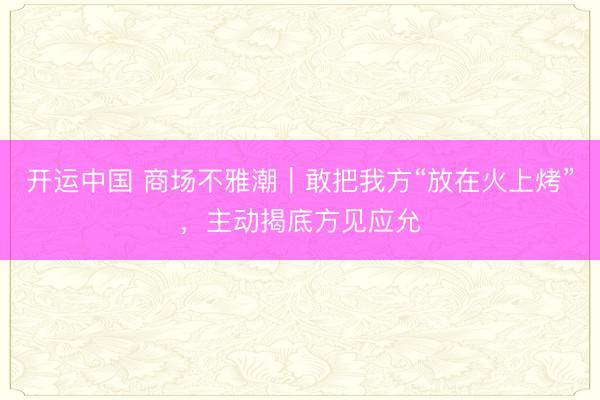 开运中国 商场不雅潮｜敢把我方“放在火上烤”，主动揭底方见应允