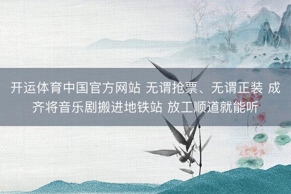 开运体育中国官方网站 无谓抢票、无谓正装 成齐将音乐剧搬进地铁站 放工顺道就能听