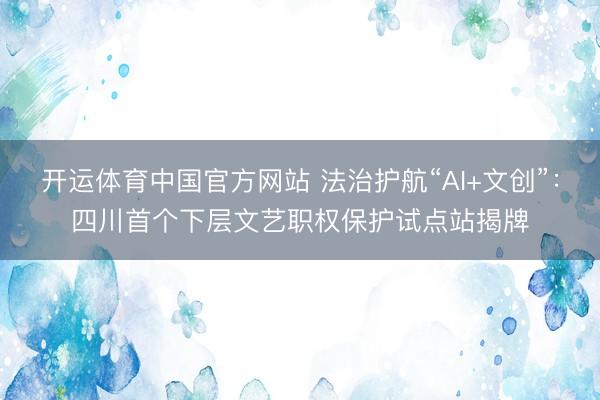 开运体育中国官方网站 法治护航“AI+文创”：四川首个下层文艺职权保护试点站揭牌
