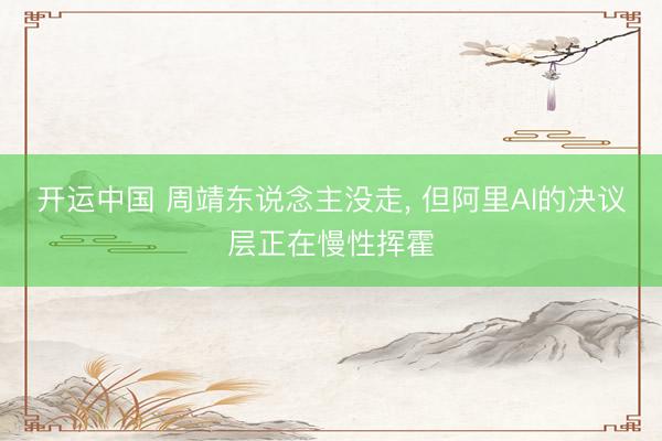 开运中国 周靖东说念主没走， 但阿里AI的决议层正在慢性挥霍