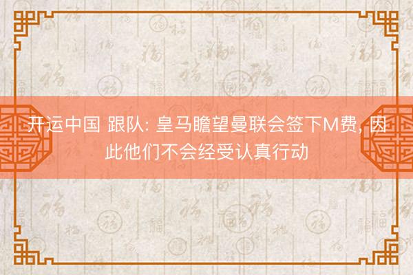 开运中国 跟队: 皇马瞻望曼联会签下M费, 因此他们不会经受认真行动
