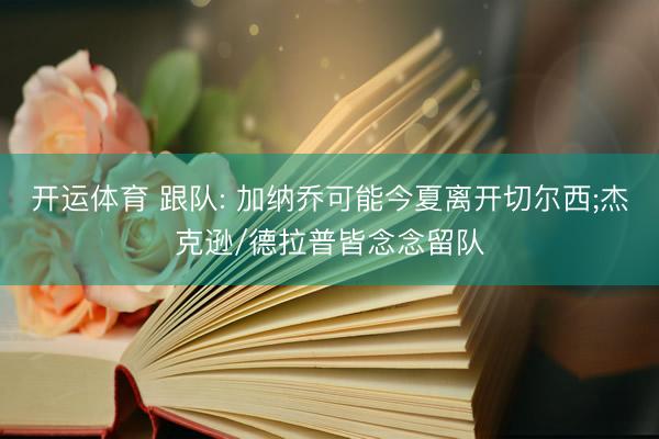 开运体育 跟队: 加纳乔可能今夏离开切尔西;杰克逊/德拉普皆念念留队