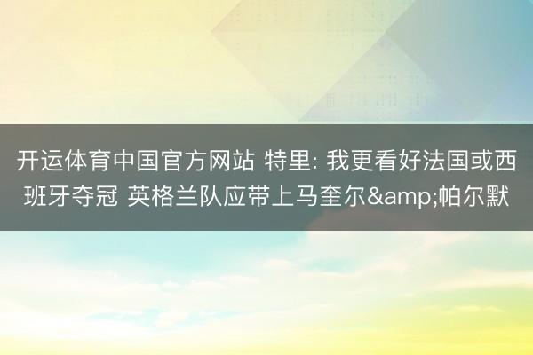 开运体育中国官方网站 特里: 我更看好法国或西班牙夺冠 英格兰队应带上马奎尔&帕尔默