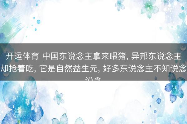 开运体育 中国东说念主拿来喂猪， 异邦东说念主却抢着吃， 它是自然益生元， 好多东说念主不知说念