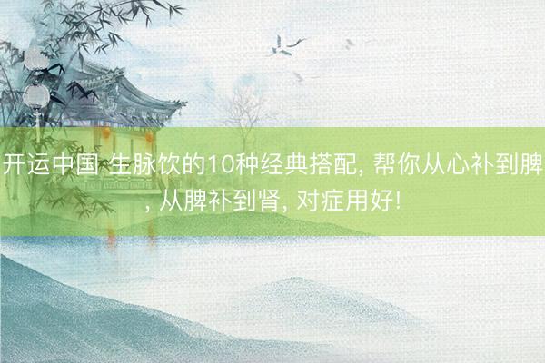 开运中国 生脉饮的10种经典搭配， 帮你从心补到脾， 从脾补到肾， 对症用好!