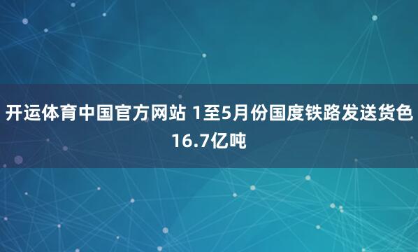 开运体育中国官方网站 1至5月份国度铁路发送货色16.7亿吨