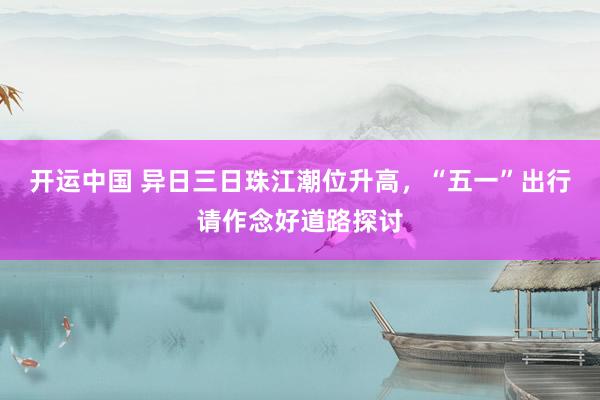 开运中国 异日三日珠江潮位升高，“五一”出行请作念好道路探讨