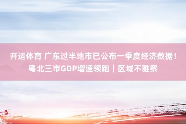 开运体育 广东过半地市已公布一季度经济数据！粤北三市GDP增速领跑｜区域不雅察