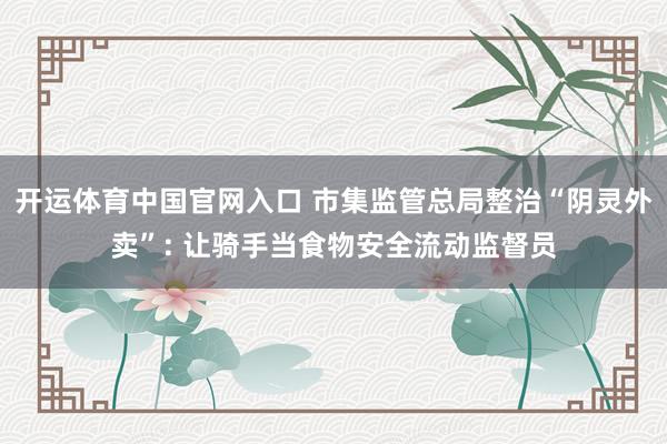 开运体育中国官网入口 市集监管总局整治“阴灵外卖”: 让骑手当食物安全流动监督员