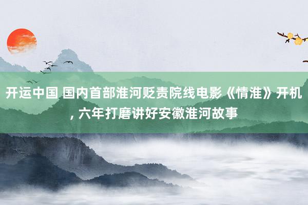 开运中国 国内首部淮河贬责院线电影《情淮》开机， 六年打磨讲好安徽淮河故事