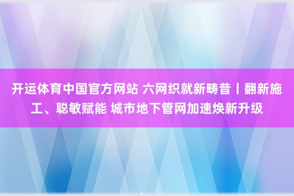 开运体育中国官方网站 六网织就新畴昔丨翻新施工、聪敏赋能 城市地下管网加速焕新升级
