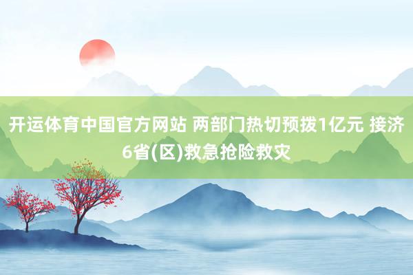 开运体育中国官方网站 两部门热切预拨1亿元 接济6省(区)救急抢险救灾
