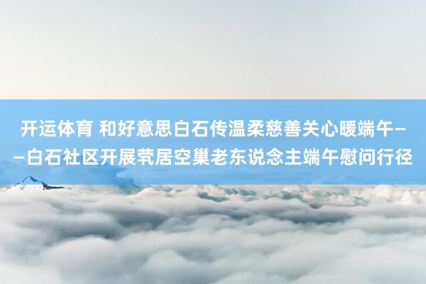 开运体育 和好意思白石传温柔慈善关心暖端午——白石社区开展茕居空巢老东说念主端午慰问行径