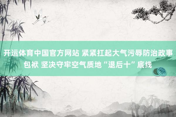 开运体育中国官方网站 紧紧扛起大气污辱防治政事包袱 坚决守牢空气质地“退后十”底线