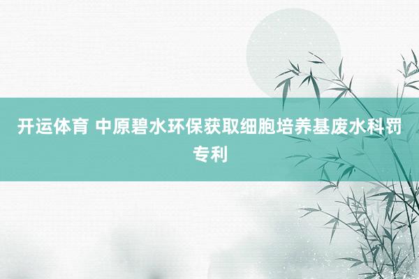 开运体育 中原碧水环保获取细胞培养基废水科罚专利