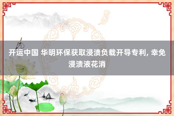开运中国 华明环保获取浸渍负载开导专利， 幸免浸渍液花消