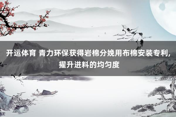开运体育 青力环保获得岩棉分娩用布棉安装专利， 擢升进料的均匀度