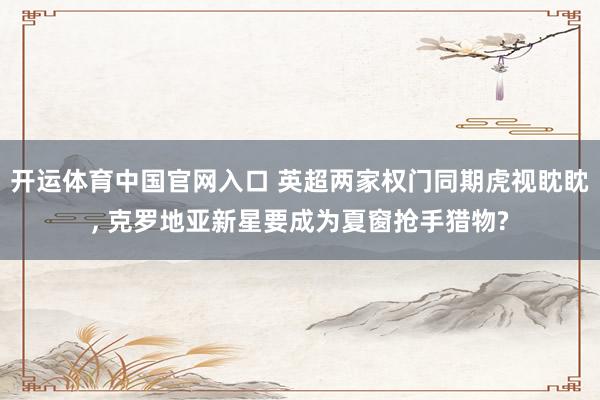 开运体育中国官网入口 英超两家权门同期虎视眈眈， 克罗地亚新星要成为夏窗抢手猎物?