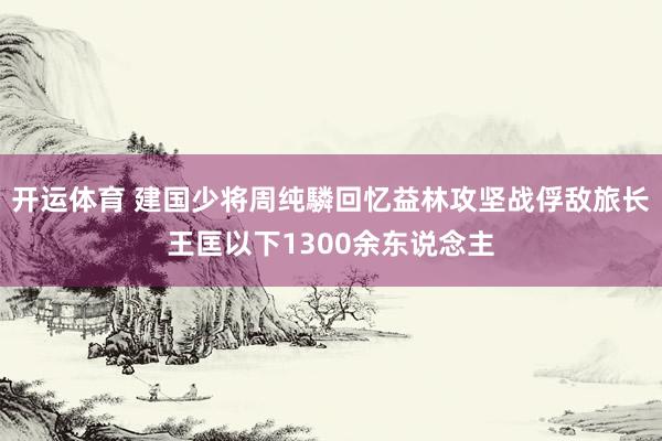 开运体育 建国少将周纯驎回忆益林攻坚战俘敌旅长王匡以下1300余东说念主