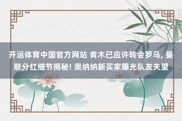 开运体育中国官方网站 青木已应许转会罗马, 曼联分红细节揭秘! 奥纳纳新买家曝光队友失望